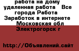 работа на дому, удаленная работа - Все города Работа » Заработок в интернете   . Московская обл.,Электрогорск г.